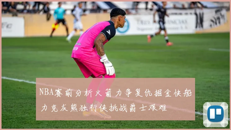 NBA赛前分析火箭力争复仇掘金快船力克灰熊独行侠挑战爵士艰难
