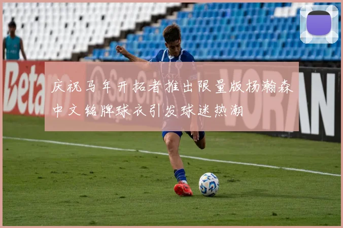庆祝马年开拓者推出限量版杨瀚森中文铭牌球衣引发球迷热潮