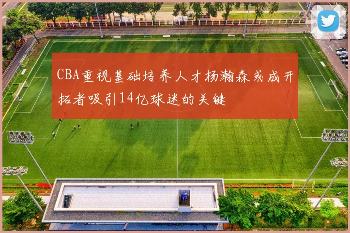 CBA重视基础培养人才杨瀚森或成开拓者吸引14亿球迷的关键