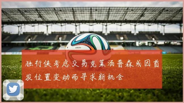 独行侠考虑交易克莱汤普森或因首发位置变动而寻求新机会