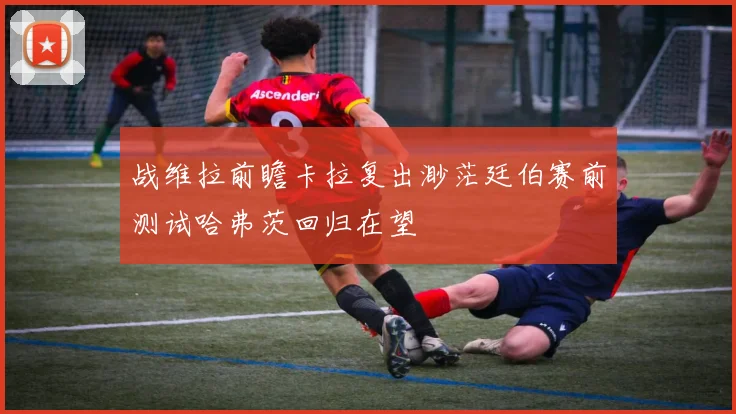 战维拉前瞻卡拉复出渺茫廷伯赛前测试哈弗茨回归在望