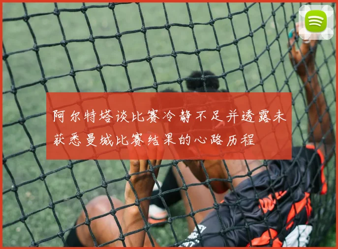 阿尔特塔谈比赛冷静不足并透露未获悉曼城比赛结果的心路历程