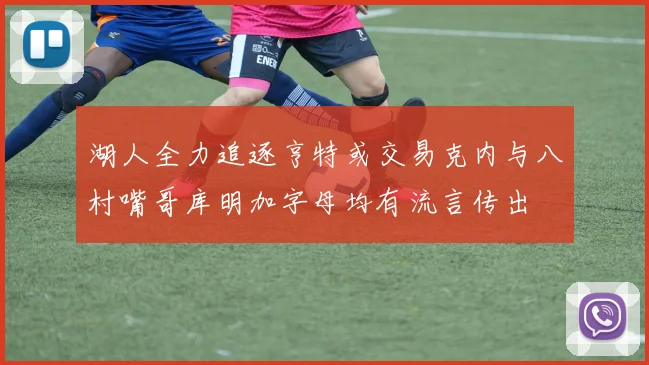 湖人全力追逐亨特或交易克内与八村嘴哥库明加字母均有流言传出