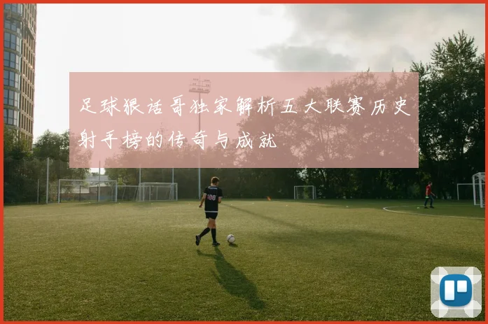足球狠话哥独家解析五大联赛历史射手榜的传奇与成就