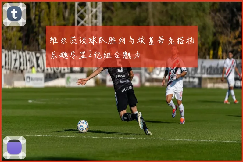 维尔茨谈球队胜利与埃基蒂克搭档乐趣尽显2亿组合魅力