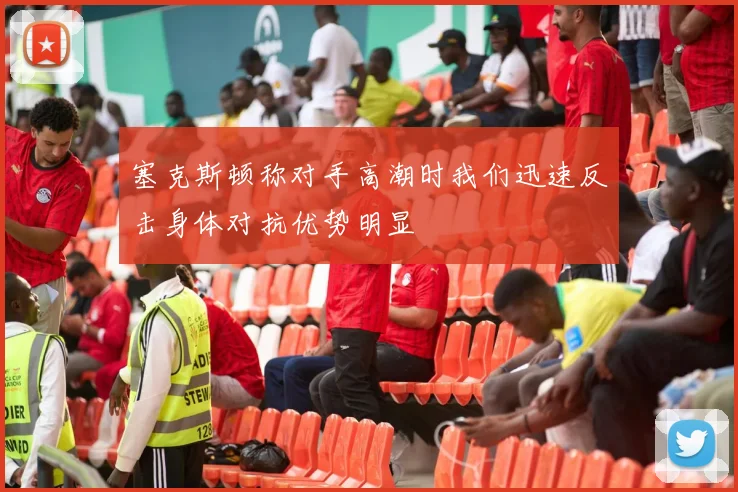 塞克斯顿称对手高潮时我们迅速反击身体对抗优势明显
