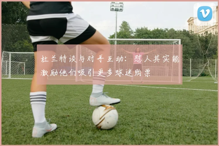 杜兰特谈与对手互动：怼人其实能激励他们吸引更多球迷购票