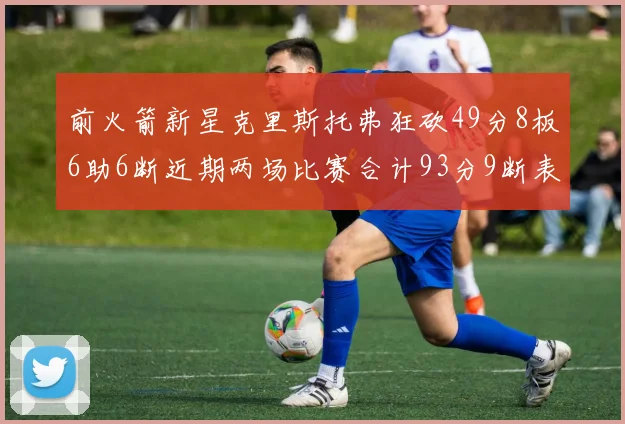 前火箭新星克里斯托弗狂砍49分8板6助6断近期两场比赛合计93分9断表现惊艳