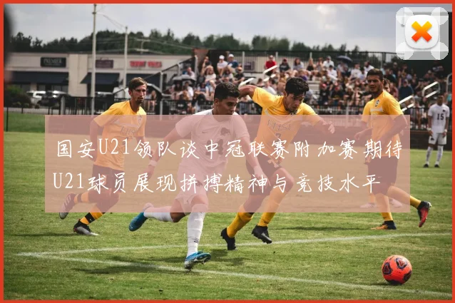 国安U21领队谈中冠联赛附加赛期待U21球员展现拼搏精神与竞技水平