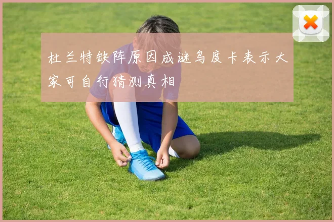 杜兰特缺阵原因成谜乌度卡表示大家可自行猜测真相