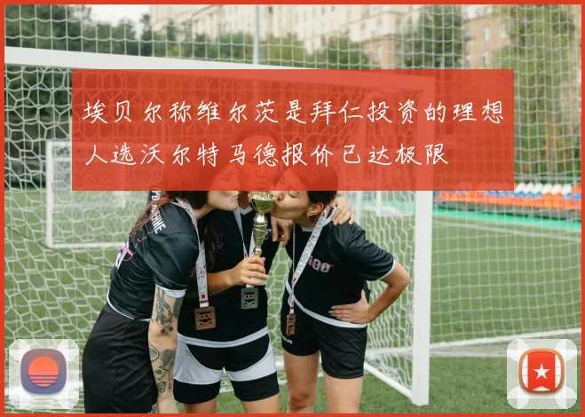 埃贝尔称维尔茨是拜仁投资的理想人选沃尔特马德报价已达极限