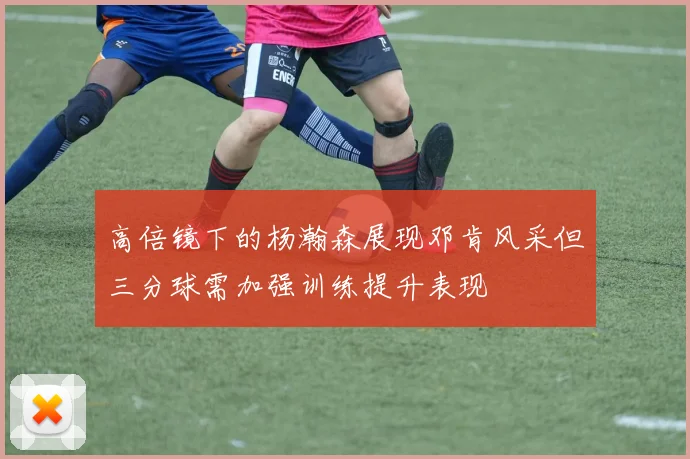 高倍镜下的杨瀚森展现邓肯风采但三分球需加强训练提升表现