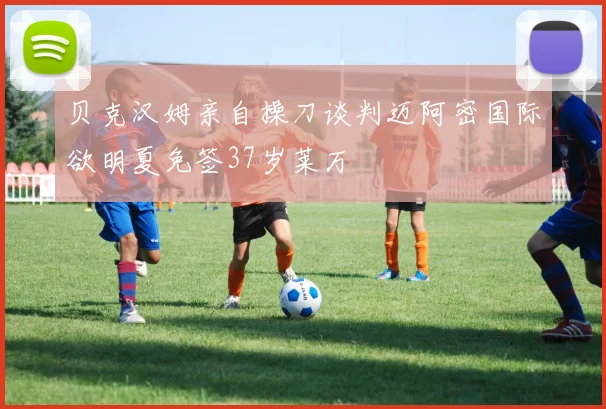 贝克汉姆亲自操刀谈判迈阿密国际欲明夏免签37岁莱万