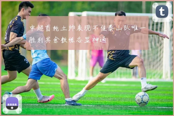 中超首轮土帅表现不佳泰山队唯一胜利其余教练各显神通