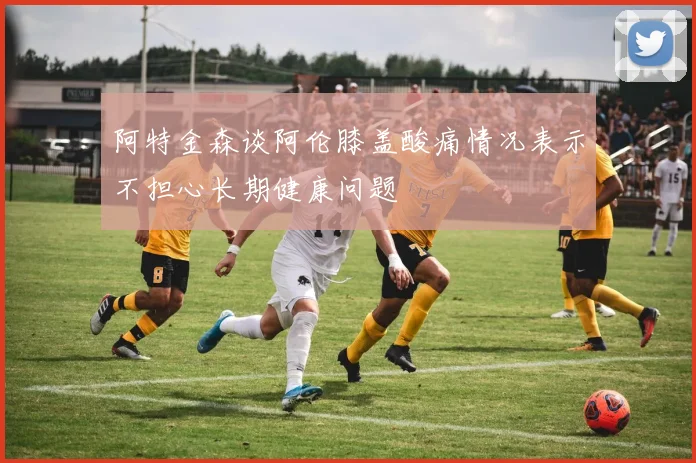 阿特金森谈阿伦膝盖酸痛情况表示不担心长期健康问题