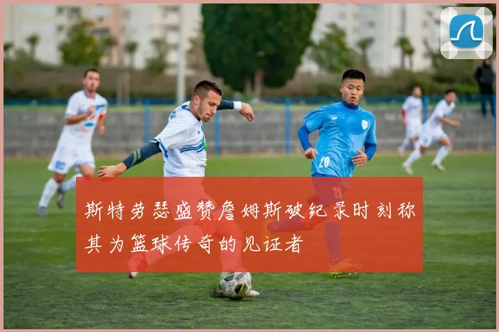 斯特劳瑟盛赞詹姆斯破纪录时刻称其为篮球传奇的见证者