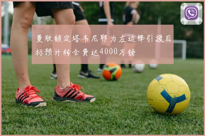 曼联锁定塔韦尼耶为左边锋引援目标预计转会费达4000万镑