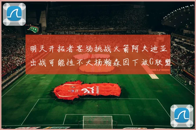 明天开拓者客场挑战火箭阿夫迪亚出战可能性不大杨瀚森因下放G联盟缺席