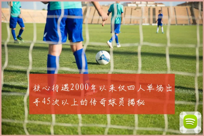 核心待遇2000年以来仅四人单场出手45次以上的传奇球员揭秘