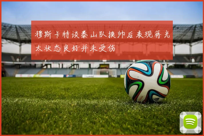 穆斯卡特谈泰山队换帅后表现蒋光太状态良好并未受伤